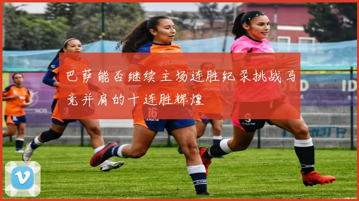 巴萨能否继续主场连胜纪录挑战马竞并肩的十连胜辉煌