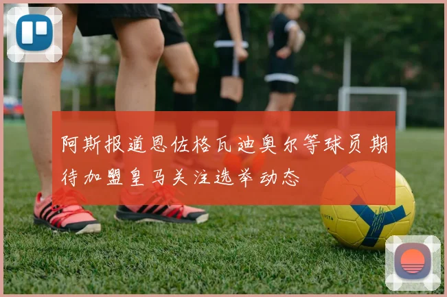 阿斯报道恩佐格瓦迪奥尔等球员期待加盟皇马关注选举动态