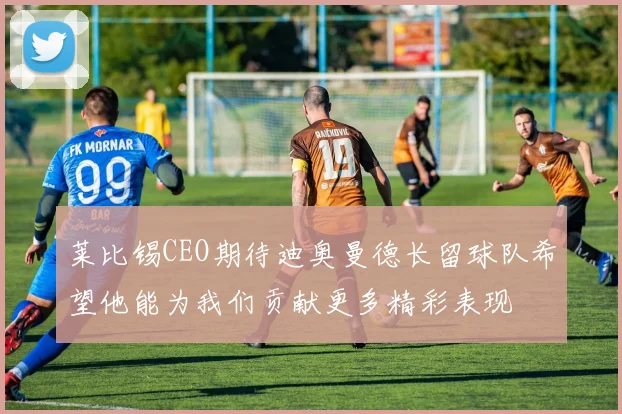 莱比锡CEO期待迪奥曼德长留球队希望他能为我们贡献更多精彩表现