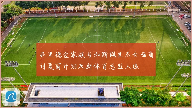 弗里德金家族与加斯佩里尼会面商讨夏窗计划及新体育总监人选