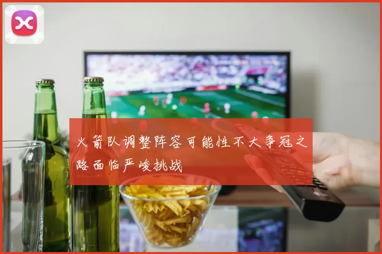 火箭队调整阵容可能性不大争冠之路面临严峻挑战