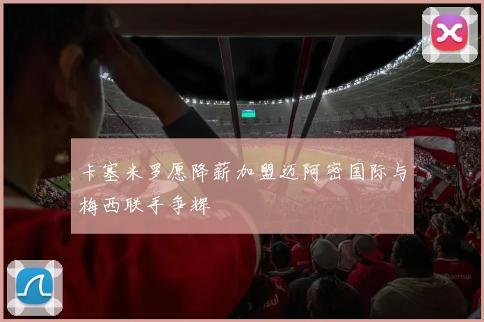 卡塞米罗愿降薪加盟迈阿密国际与梅西联手争辉