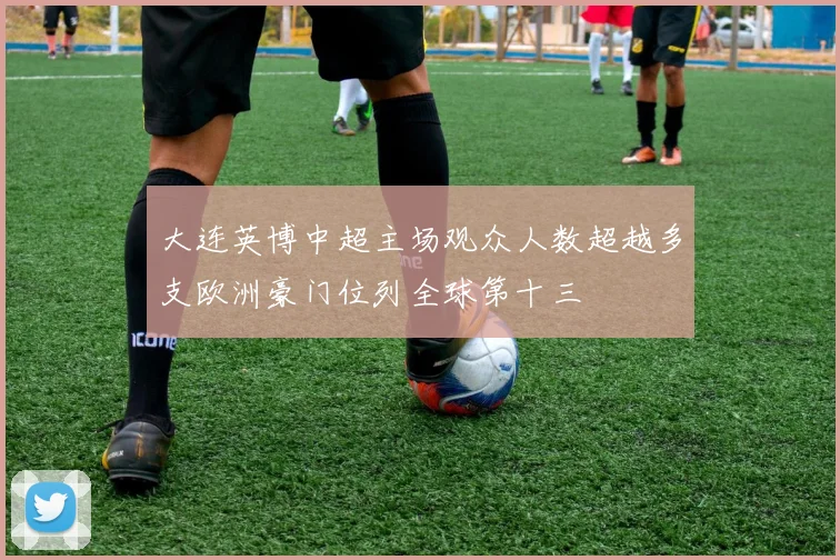 大连英博中超主场观众人数超越多支欧洲豪门位列全球第十三