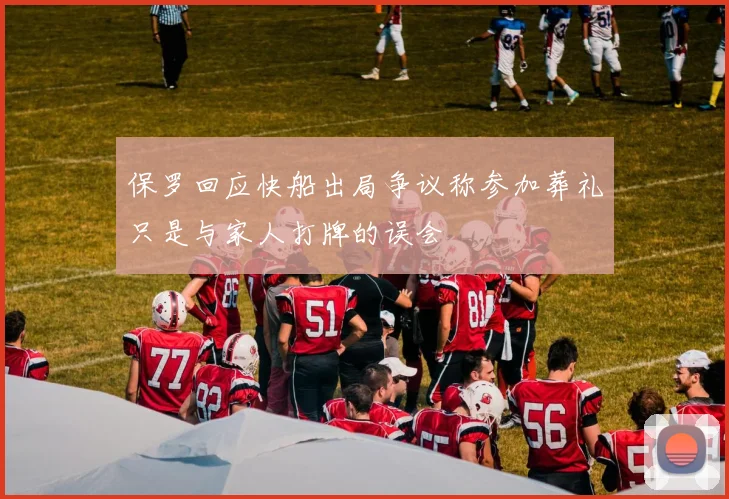 保罗回应快船出局争议称参加葬礼只是与家人打牌的误会