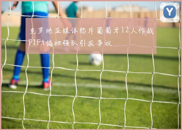 克罗地亚媒体怒斥葡萄牙12人作战FIFA偏袒强队引发争议