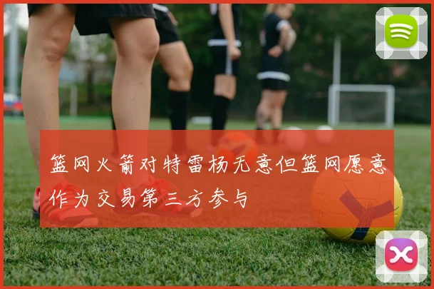 篮网火箭对特雷杨无意但篮网愿意作为交易第三方参与