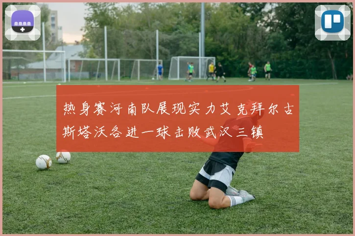 热身赛河南队展现实力艾克拜尔古斯塔沃各进一球击败武汉三镇