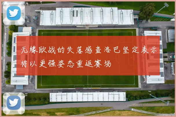 无缘欧战的失落感查洛巴坚定表示将以更强姿态重返赛场