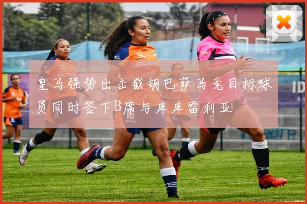 皇马强势出击截胡巴萨马竞目标球员同时签下B席与库库雷利亚