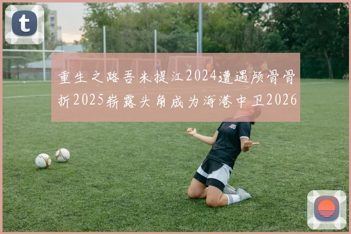 重生之路吾米提江2024遭遇颅骨骨折2025崭露头角成为海港中卫2026冲击U23冠军