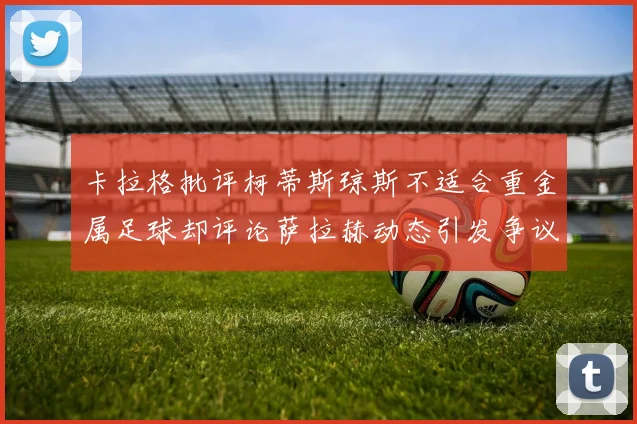卡拉格批评柯蒂斯琼斯不适合重金属足球却评论萨拉赫动态引发争议