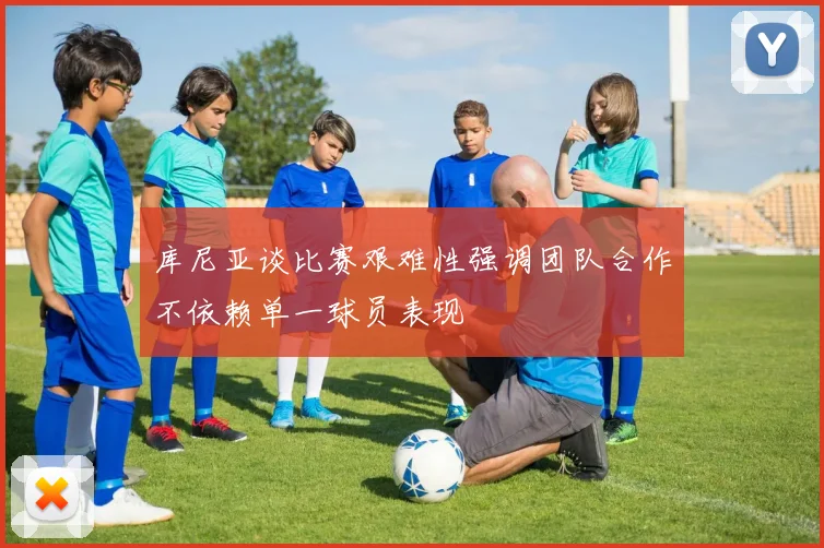 库尼亚谈比赛艰难性强调团队合作不依赖单一球员表现