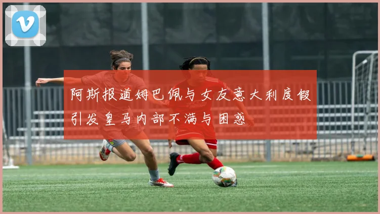 阿斯报道姆巴佩与女友意大利度假引发皇马内部不满与困惑