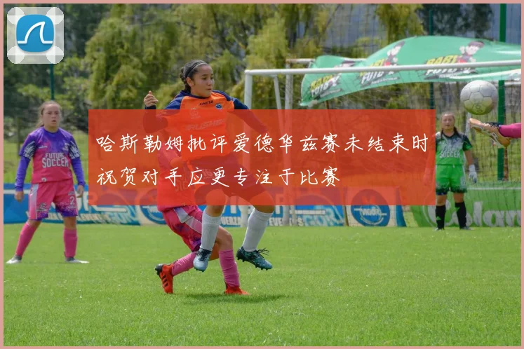 哈斯勒姆批评爱德华兹赛未结束时祝贺对手应更专注于比赛