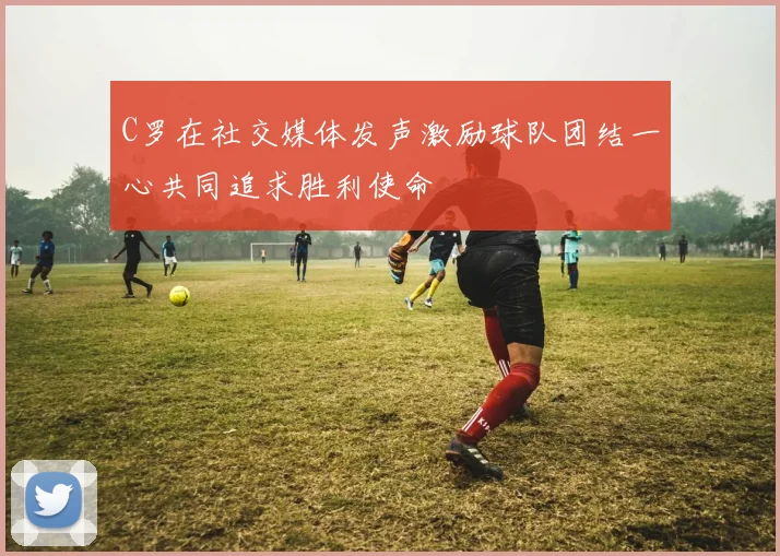 C罗在社交媒体发声激励球队团结一心共同追求胜利使命