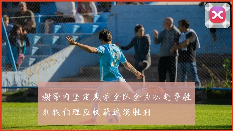 谢蒂内坚定表示全队全力以赴争胜利我们理应收获这场胜利