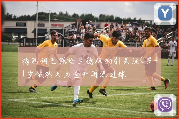梅西姆巴佩哈兰德双响引关注C罗41岁依然火力全开再添进球