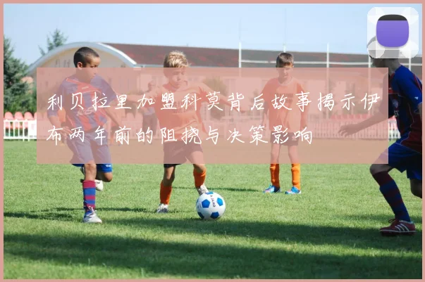 利贝拉里加盟科莫背后故事揭示伊布两年前的阻挠与决策影响