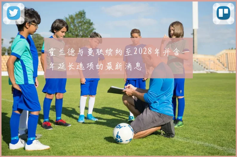 霍兰德与曼联续约至2028年并含一年延长选项的最新消息
