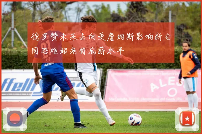 德罗赞未来去向受詹姆斯影响新合同恐难超老将底薪水平